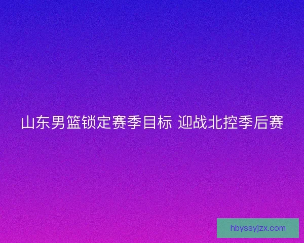 山东男篮锁定赛季目标 迎战北控季后赛 山东男篮锁定赛季目标 迎战北控季后赛