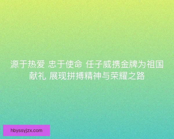 源于热爱 忠于使命 任子威携金牌为祖国献礼 展现拼搏精神与荣耀之路