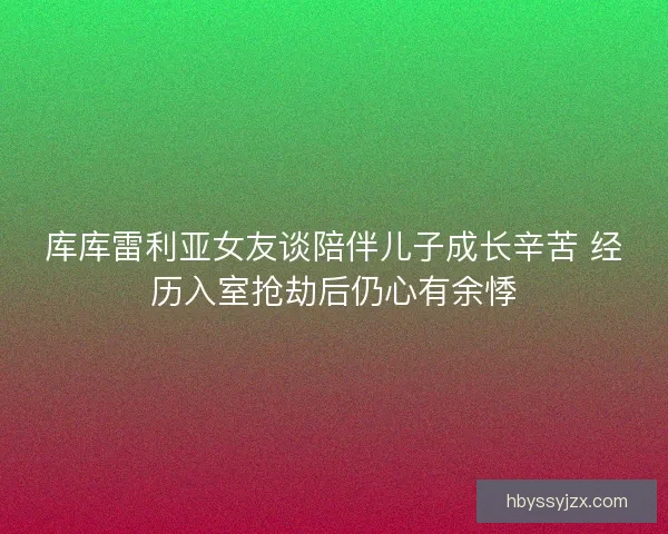 库库雷利亚女友谈陪伴儿子成长辛苦 经历入室抢劫后仍心有余悸 库库雷利亚女友谈陪伴儿子成长辛苦 经历入室抢劫后仍心有余悸