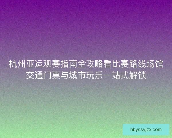 杭州亚运观赛指南全攻略看比赛路线场馆交通门票与城市玩乐一站式解锁 杭州亚运观赛指南全攻略看比赛路线场馆交通门票与城市玩乐一站式解锁
