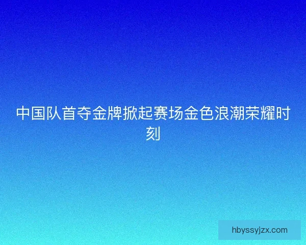 中国队首夺金牌掀起赛场金色浪潮荣耀时刻
