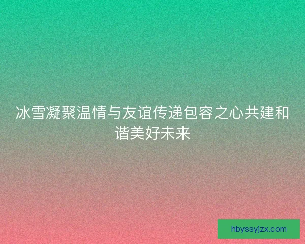 冰雪凝聚温情与友谊传递包容之心共建和谐美好未来 冰雪凝聚温情与友谊传递包容之心共建和谐美好未来