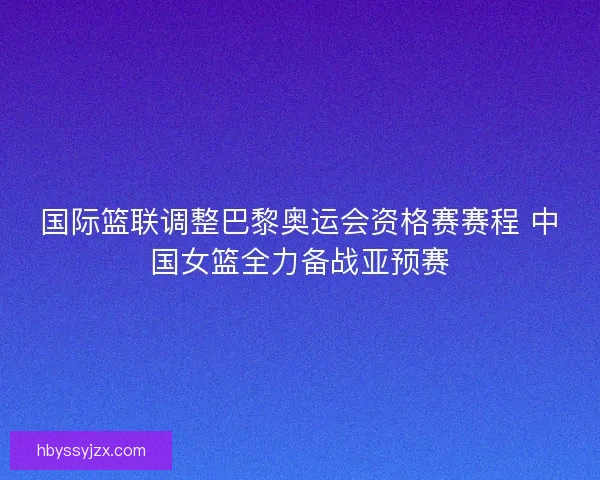 国际篮联调整巴黎奥运会资格赛赛程 中国女篮全力备战亚预赛