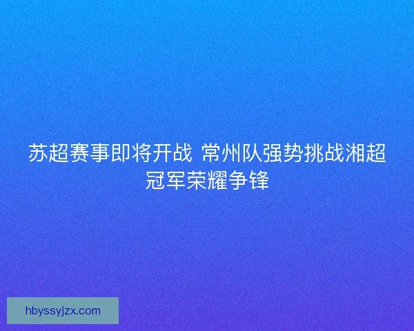 苏超赛事即将开战 常州队强势挑战湘超冠军荣耀争锋
