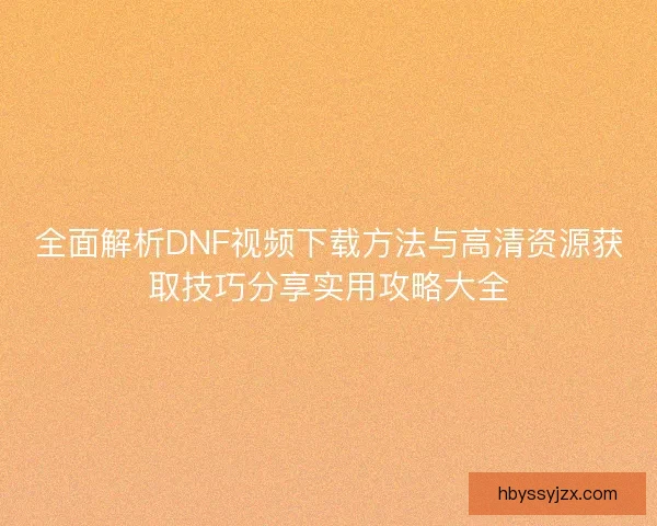 全面解析DNF视频下载方法与高清资源获取技巧分享实用攻略大全 全面解析DNF视频下载方法与高清资源获取技巧分享实用攻略大全