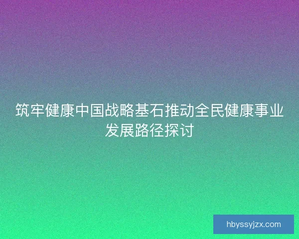 筑牢健康中国战略基石推动全民健康事业发展路径探讨 筑牢健康中国战略基石推动全民健康事业发展路径探讨